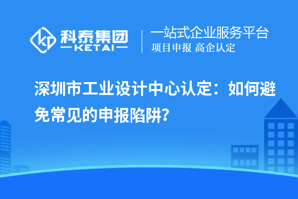 深圳市工业设计中心认定：如何避免常见的申报陷阱？