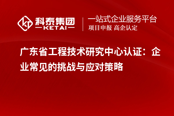 广东省工程技术研究中心认证：企业常见的挑战与应对策略