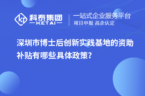 深圳市博士后创新实践基地的资助补贴有哪些具体政策？