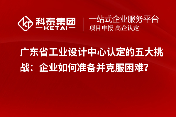 广东省工业设计中心认定的五大挑战：企业如何准备并克服困难？