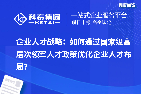 企业人才战略：如何通过国家级高层次领军人才政策优化企业人才布局？