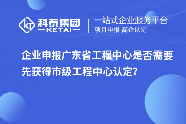 企业申报广东省工程中心是否需要先获得市级工程中心认定？