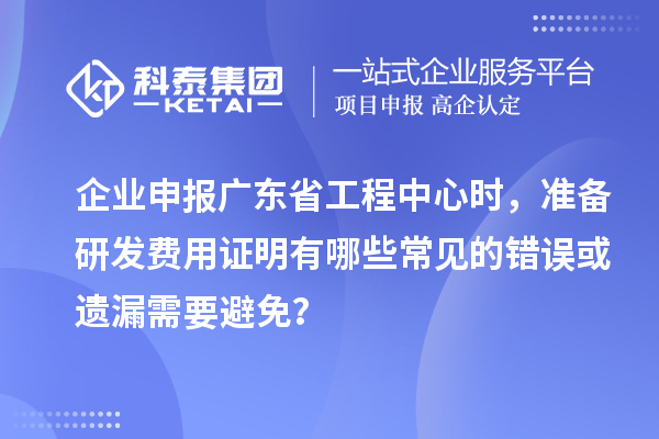 企业申报广东省工程中心时，准备研发费用证明有哪些常见的错误或遗漏需要避免？