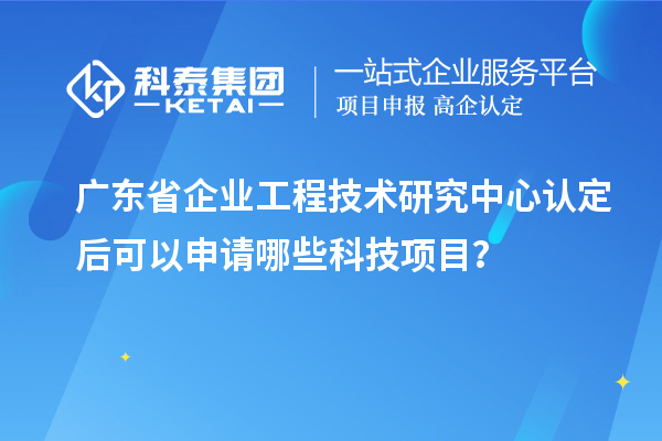 广东省企业工程技术研究中心认定后可以申请哪些科技项目？