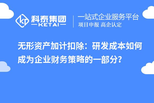 无形资产加计扣除：研发成本如何成为企业财务策略的一部分？