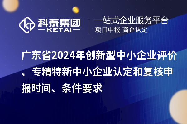 广东省2024年创新型中小企业评价、专精特新中小企业认定和复核申报时间、条件要求