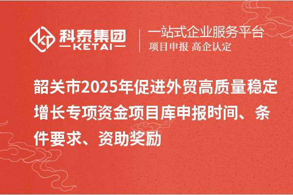 韶关市2025年促进外贸高质量稳定增长专项资金项目库申报时间、条件要求、资助奖励