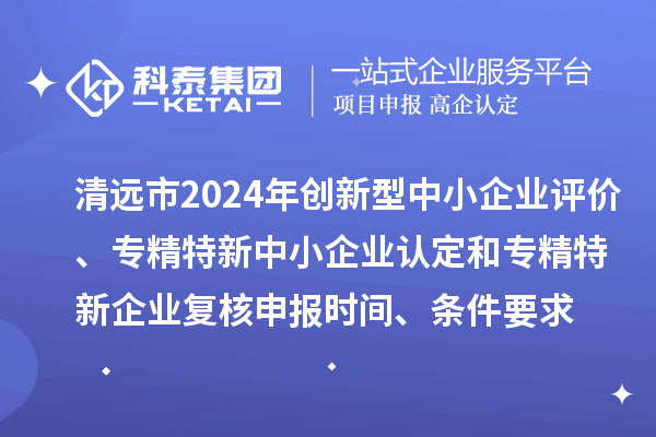 清远市2024年创新型中小企业评价、专精特新中小企业认定和2021年专精特新中小企业企业复核申报时间、条件要求