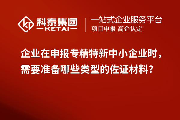 企业在申报专精特新中小企业时，需要准备哪些类型的佐证材料？