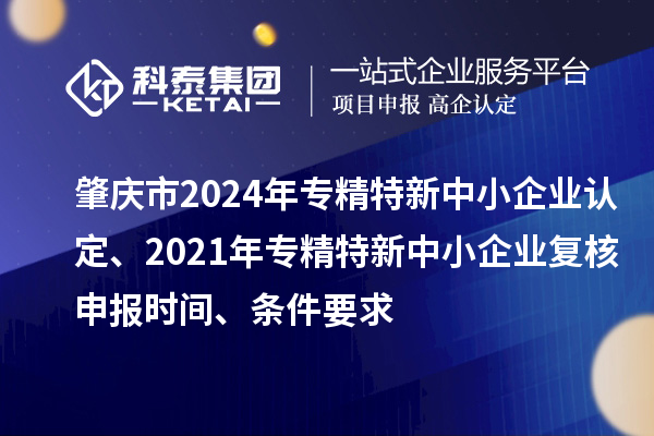 肇庆市2024年专精特新中小企业认定、2021年专精特新中小企业复核申报时间、条件要求