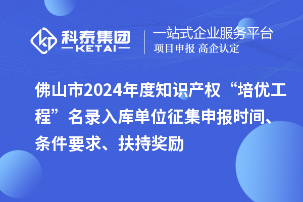 佛山市2024年度知识产权“培优工程”名录入库单位征集申报时间、条件要求、扶持奖励