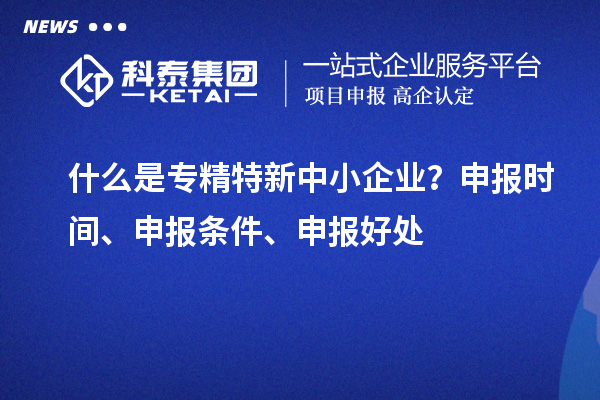 什么是专精特新中小企业？申报时间、申报条件、申报好处