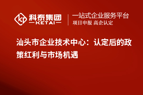 汕头市企业技术中心：认定后的政策红利与市场机遇