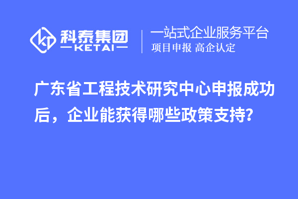 广东省工程技术研究中心申报成功后，企业能获得哪些政策支持？