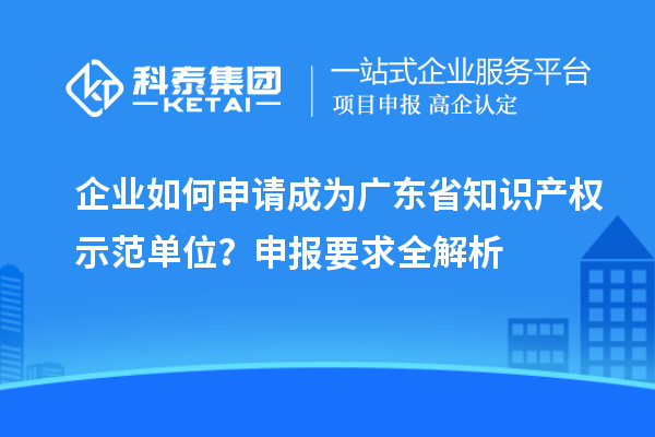 企业如何申请成为广东省知识产权示范单位？申报要求全解析