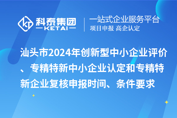 汕头市2024年创新型中小企业评价、专精特新中小企业认定和2021年专精特新中小企业复核申报时间、条件要求