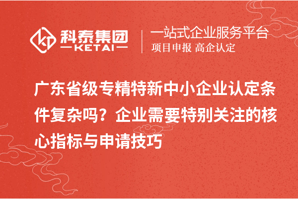 广东省级专精特新中小企业认定条件复杂吗？企业需要特别关注的核心指标与申请技巧