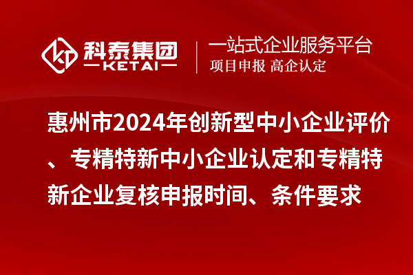 惠州市2024年创新型中小企业评价、专精特新中小企业认定和2021年专精特新中小企业复核申报时间、条件要求