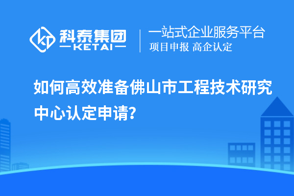 如何高效准备佛山市工程技术研究中心认定申请？