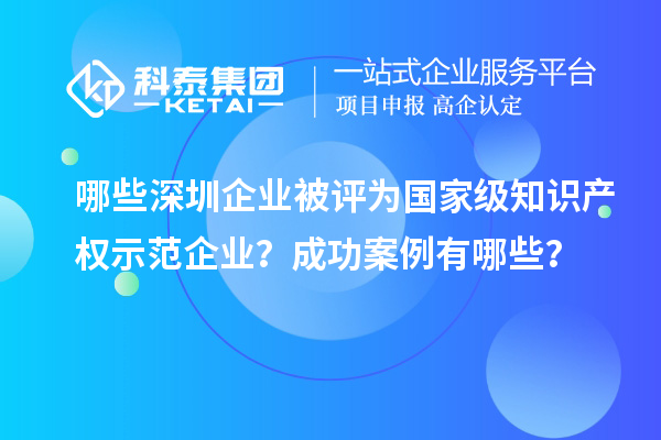 哪些深圳企业被评为国家级知识产权示范企业？成功案例有哪些？