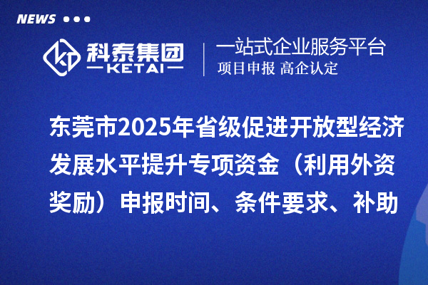 东莞市2025年省级促进开放型经济发展水平提升专项资金（利用外资奖励）申报时间、条件要求、补助奖励