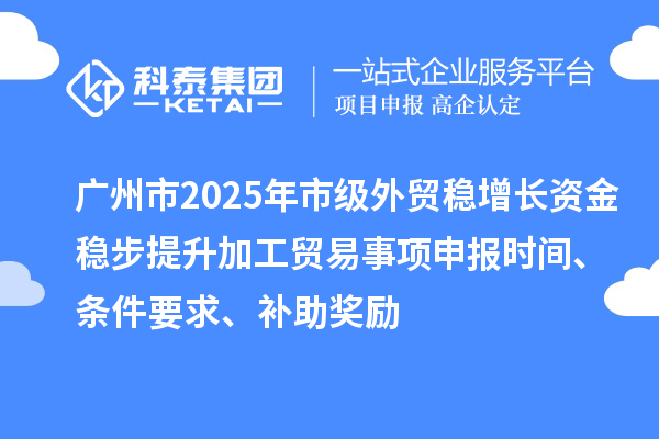 广州市2025年市级外贸稳增长资金稳步提升加工贸易事项申报时间、条件要求、补助奖励