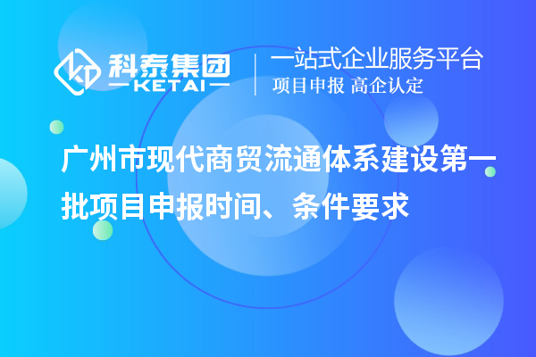 广州市现代商贸流通体系建设第一批项目申报时间、条件要求