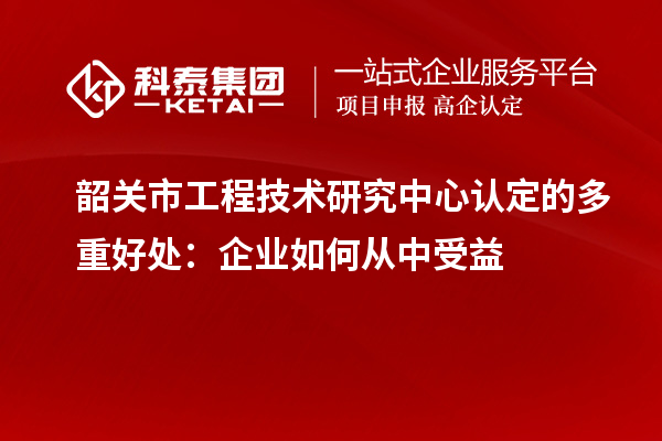 韶关市工程技术研究中心认定的多重好处：企业如何从中受益