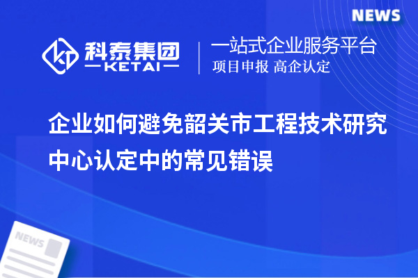 企业如何避免韶关市工程技术研究中心认定中的常见错误