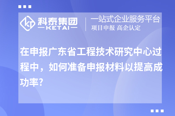 在申报广东省工程技术研究中心过程中，如何准备申报材料以提高成功率?