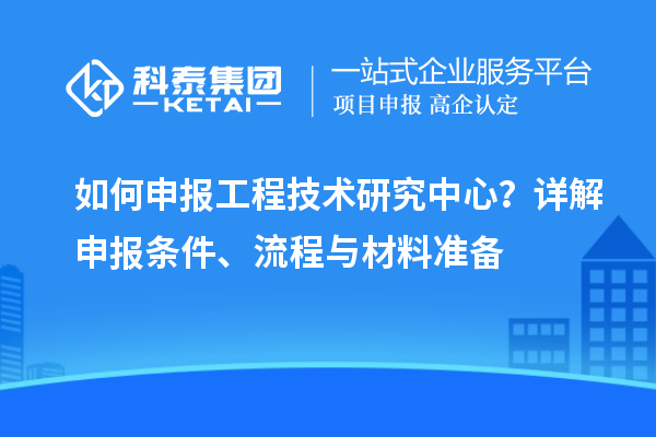 如何申报工程技术研究中心？详解申报条件、流程与材料准备