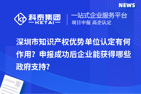 深圳市知识产权优势单位认定有何作用？申报成功后企业能获得哪些政府支持？