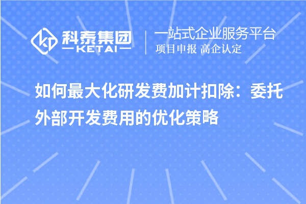 如何最大化研发费加计扣除：委托外部开发费用的优化策略