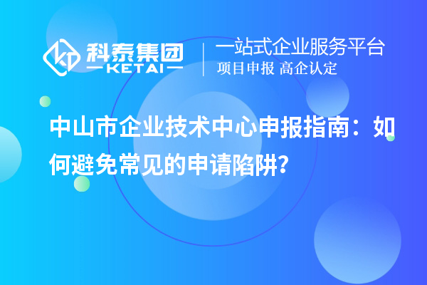 中山市企业技术中心申报指南：如何避免常见的申请陷阱？