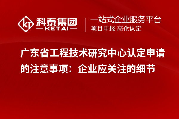 广东省工程技术研究中心认定申请的注意事项：企业应关注的细节