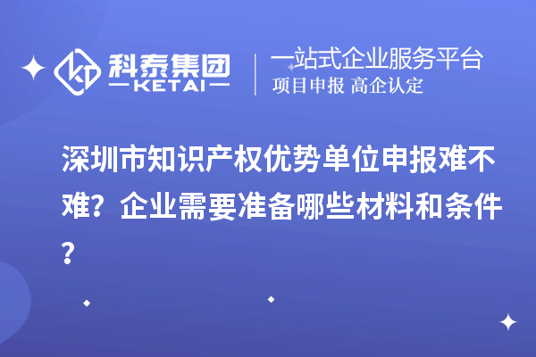 深圳市知识产权优势单位申报难不难？企业需要准备哪些材料和条件？