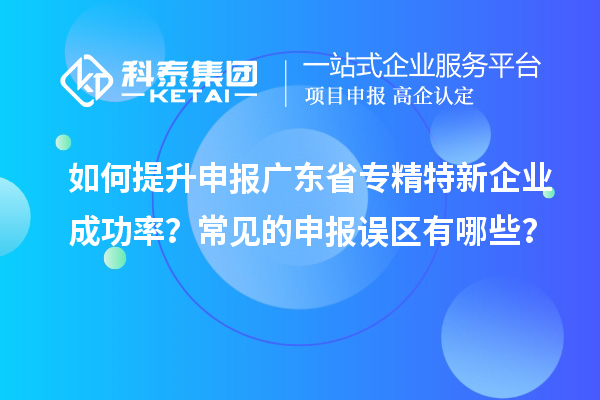 如何提升申报广东省专精特新企业成功率？常见的申报误区有哪些？