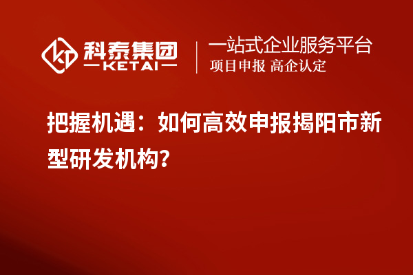 把握机遇：如何高效申报揭阳市新型研发机构？