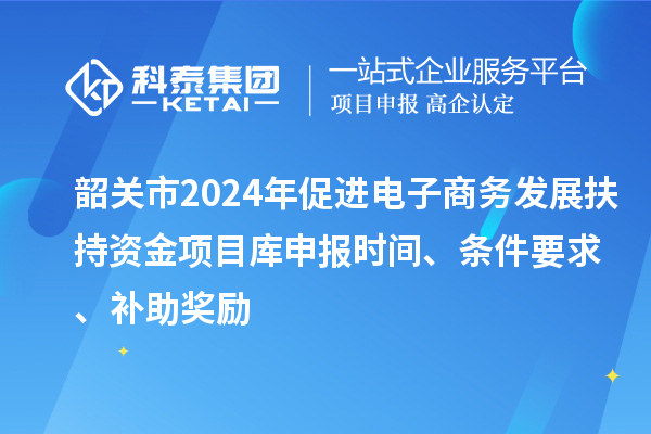 韶关市2024年促进电子商务发展扶持资金项目库申报时间、条件要求、补助奖励