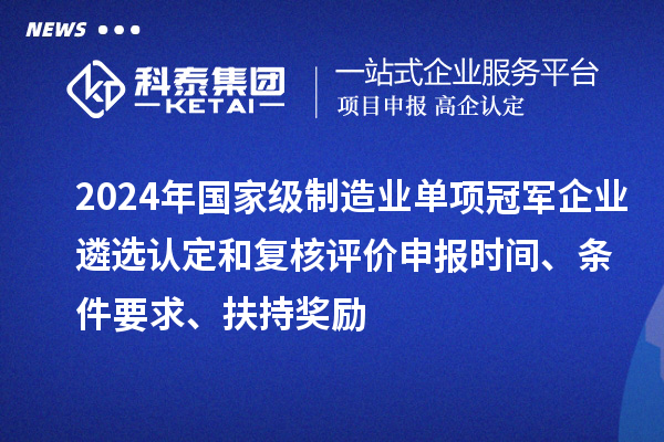 2024年国家级制造业单项冠军企业遴选认定和复核评价申报时间、条件要求、扶持奖励