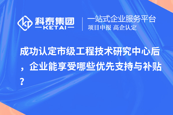 成功认定市级工程技术研究中心后，企业能享受哪些优先支持与补贴？