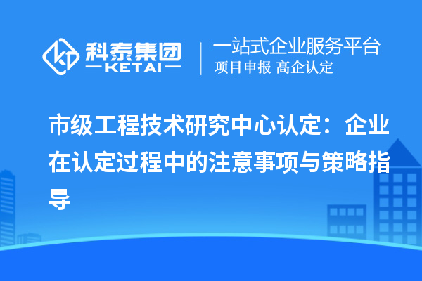 市级工程技术研究中心认定：企业在认定过程中的注意事项与策略指导