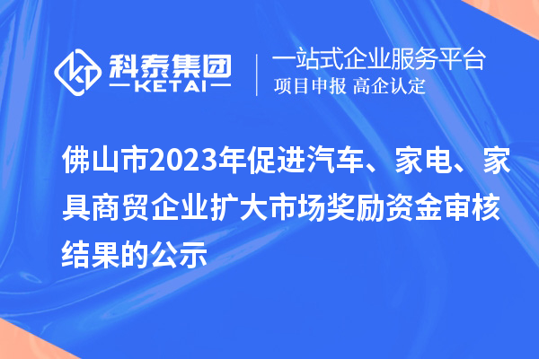 佛山市2023年促进汽车、家电、家具商贸企业扩大市场奖励资金审核结果的公示