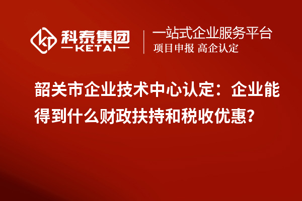 韶关市企业技术中心认定：企业能得到什么财政扶持和税收优惠？