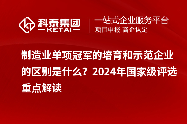 制造业单项冠军的培育和示范企业的区别是什么？2024年国家级评选重点解读