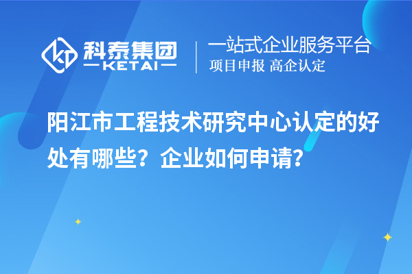 阳江市工程技术研究中心认定的好处有哪些？企业如何申请？