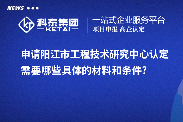 申请阳江市工程技术研究中心认定需要哪些具体的材料和条件?