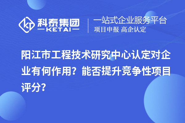 阳江市工程技术研究中心认定对企业有何作用？能否提升竞争性项目评分？