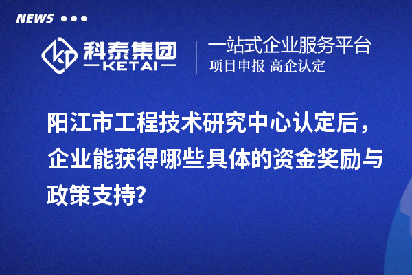 阳江市工程技术研究中心认定后，企业能获得哪些具体的资金奖励与政策支持？