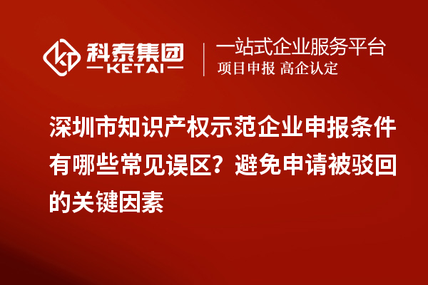 深圳市知识产权示范企业申报条件有哪些常见误区？避免申请被驳回的关键因素